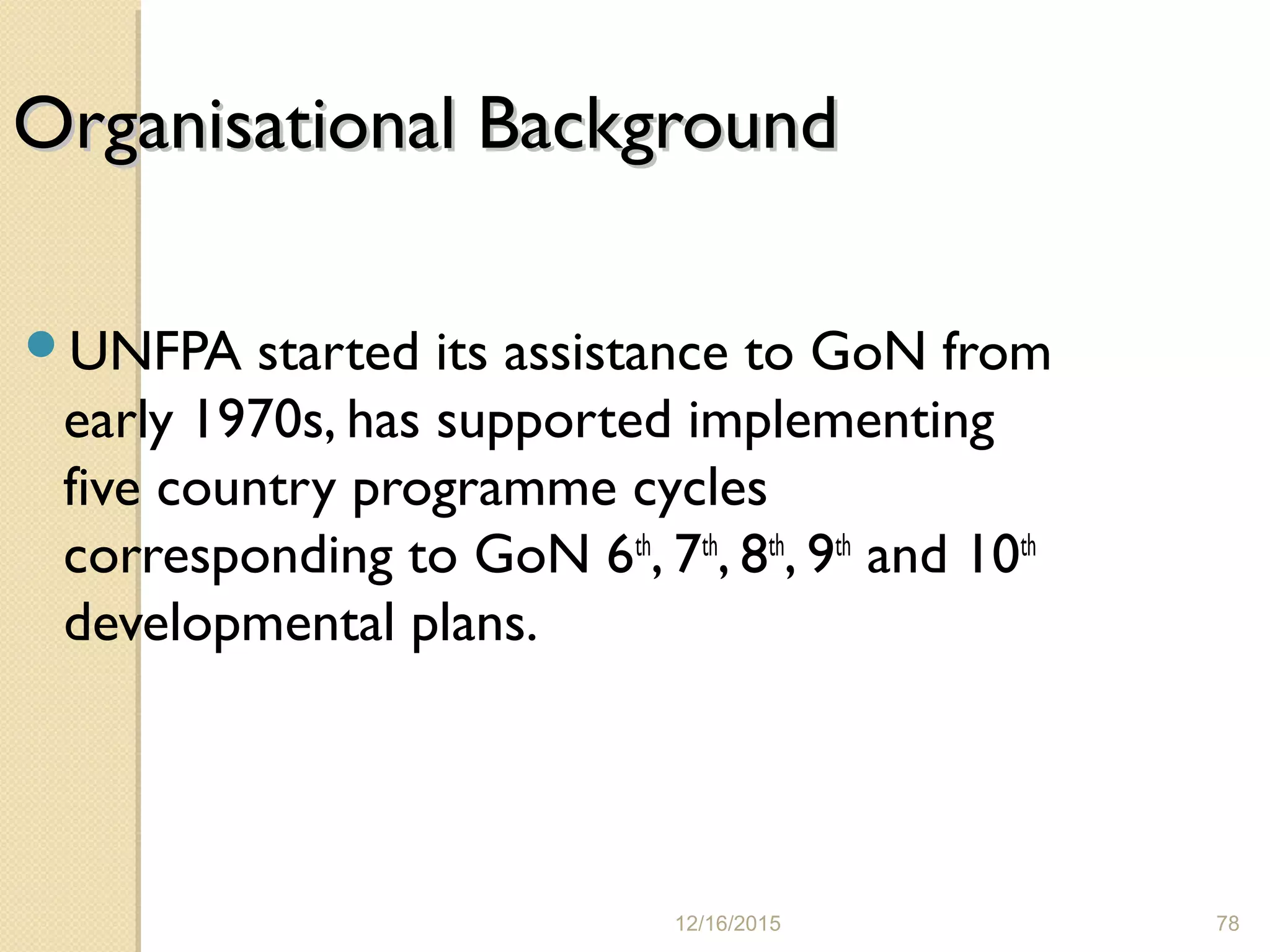 12/16/2015 78
Organisational BackgroundOrganisational Background
UNFPA started its assistance to GoN from
early 1970s, has supported implementing
five country programme cycles
corresponding to GoN 6th
, 7th
, 8th
, 9th
and 10th
developmental plans.
 