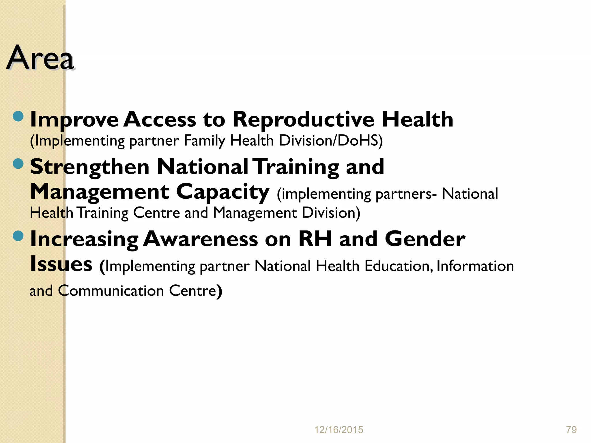 12/16/2015 79
AreaArea
Improve Access to Reproductive Health
(Implementing partner Family Health Division/DoHS)
Strengthen NationalTraining and
Management Capacity (implementing partners- National
HealthTraining Centre and Management Division)
Increasing Awareness on RH and Gender
Issues (Implementing partner National Health Education, Information
and Communication Centre)
 