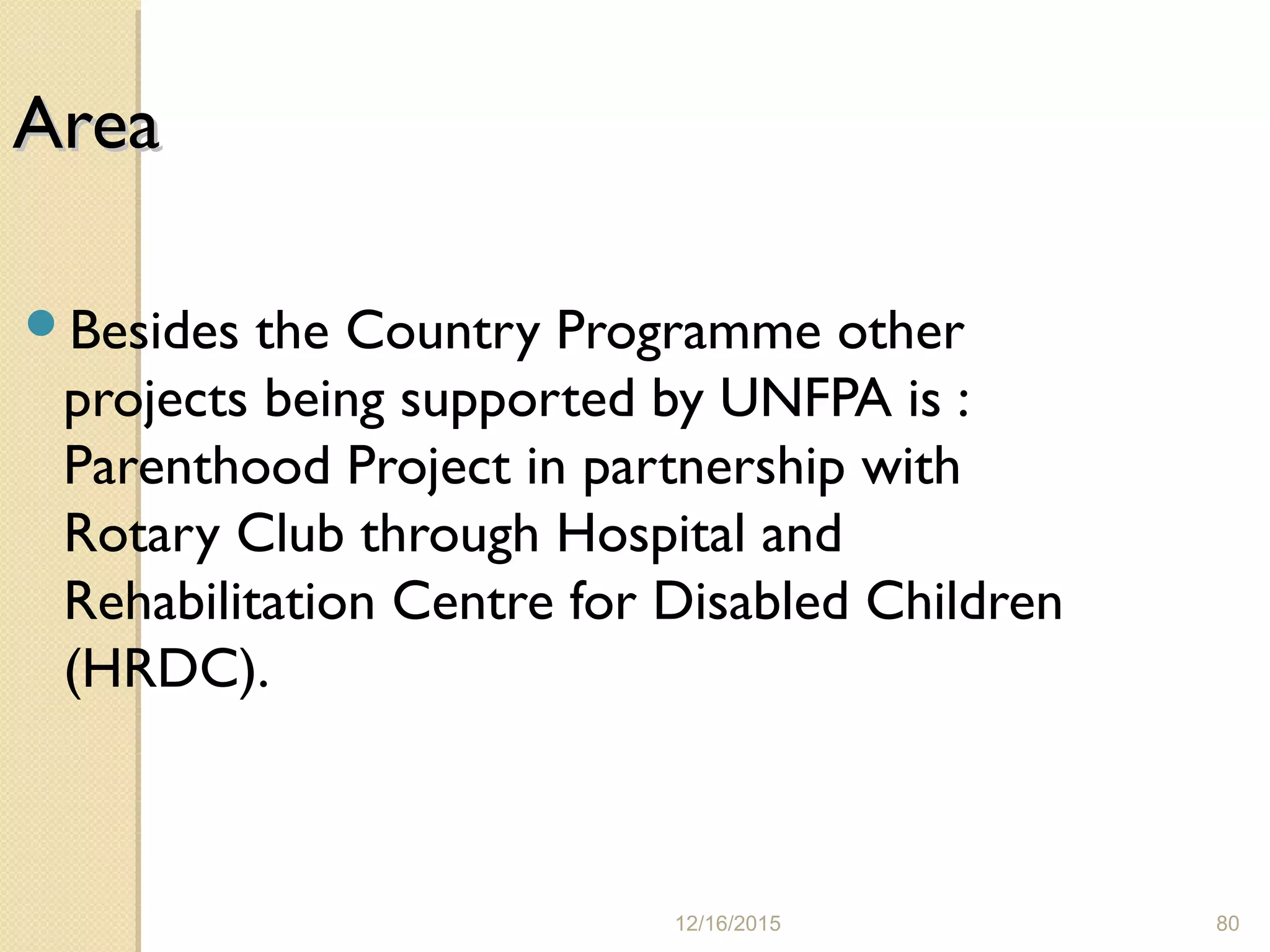 12/16/2015 80
AreaArea
Besides the Country Programme other
projects being supported by UNFPA is :
Parenthood Project in partnership with
Rotary Club through Hospital and
Rehabilitation Centre for Disabled Children
(HRDC).
 