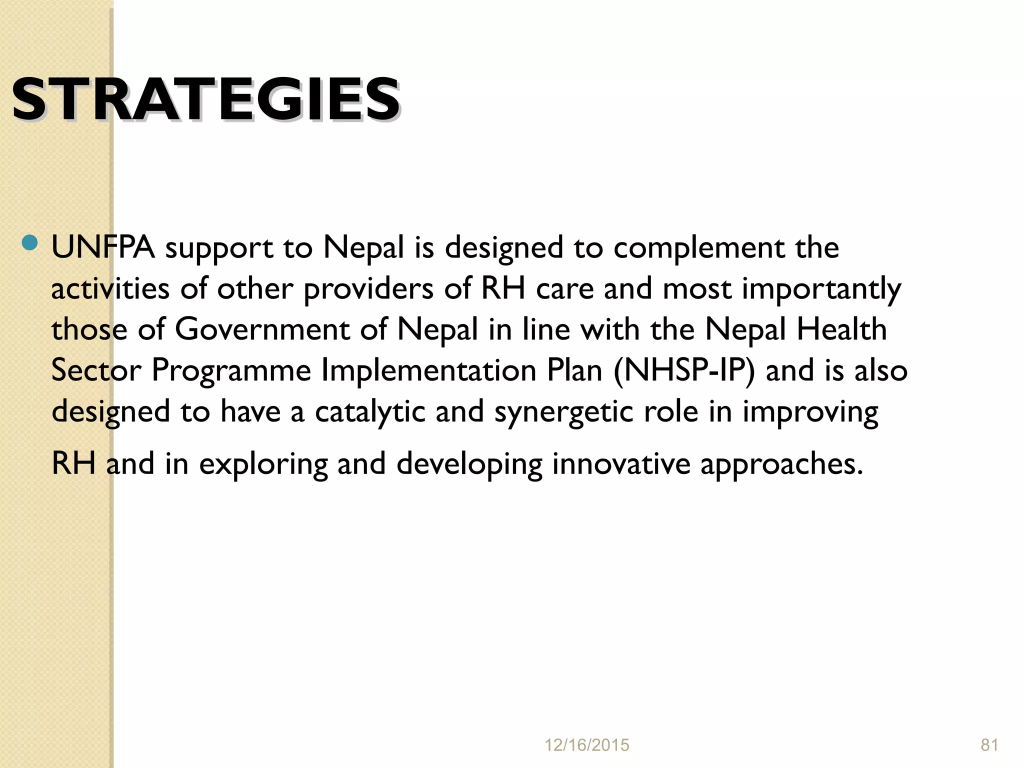 12/16/2015 81
STRATEGIESSTRATEGIES
 UNFPA support to Nepal is designed to complement the
activities of other providers of RH care and most importantly
those of Government of Nepal in line with the Nepal Health
Sector Programme Implementation Plan (NHSP-IP) and is also
designed to have a catalytic and synergetic role in improving
RH and in exploring and developing innovative approaches.
 