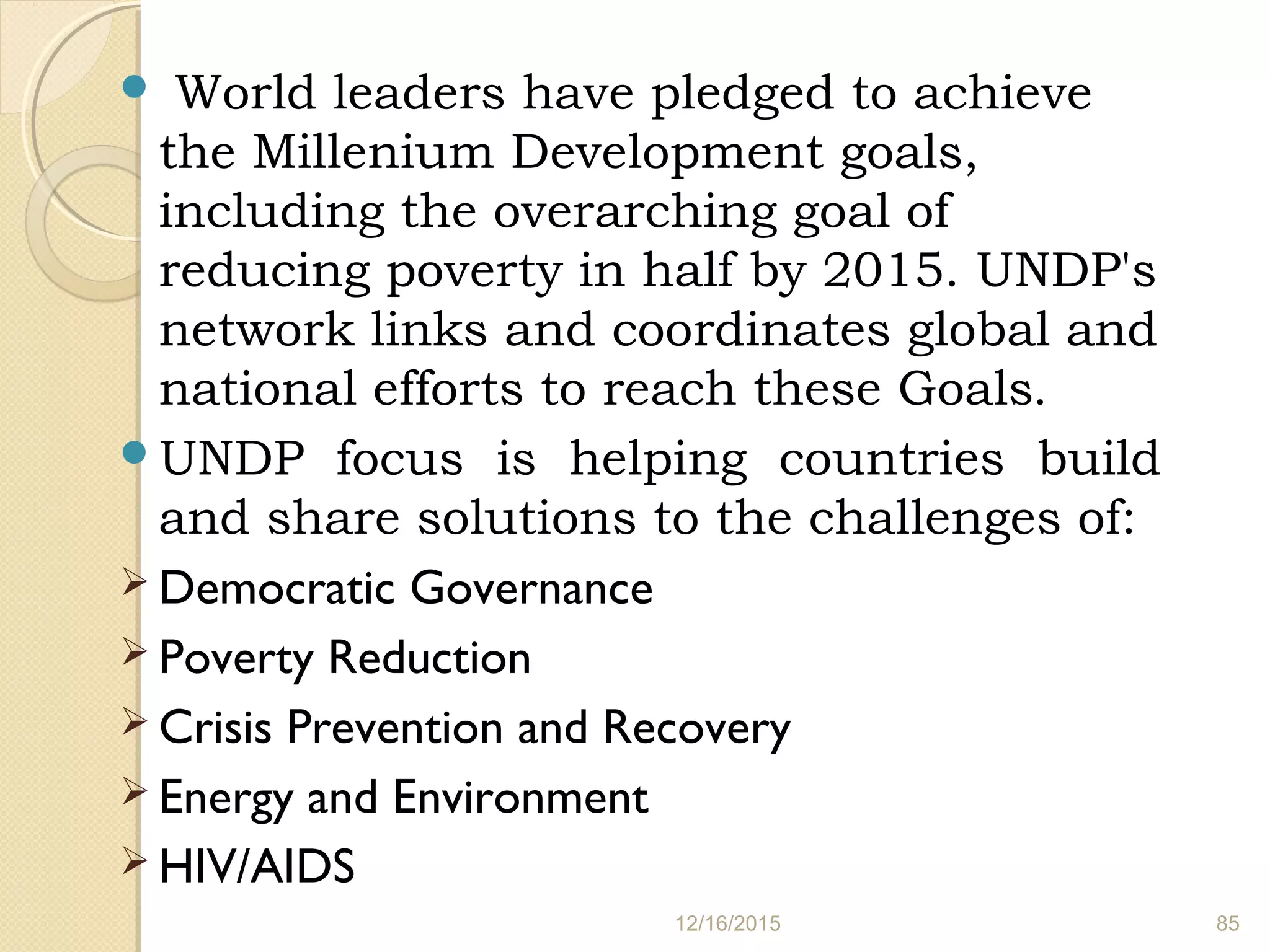  World leaders have pledged to achieve
the Millenium Development goals,
including the overarching goal of
reducing poverty in half by 2015. UNDP's
network links and coordinates global and
national efforts to reach these Goals.
UNDP focus is helping countries build
and share solutions to the challenges of:
 Democratic Governance
 Poverty Reduction
 Crisis Prevention and Recovery
 Energy and Environment
 HIV/AIDS
12/16/2015 85
 