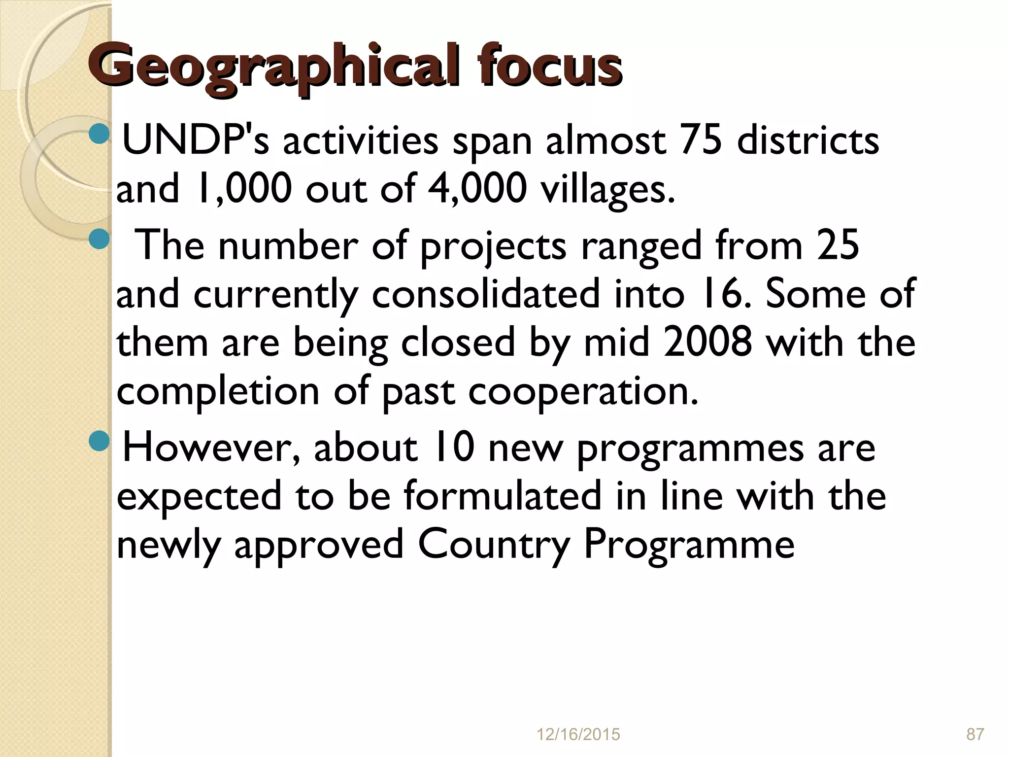 Geographical focusGeographical focus
UNDP's activities span almost 75 districts
and 1,000 out of 4,000 villages.
 The number of projects ranged from 25
and currently consolidated into 16. Some of
them are being closed by mid 2008 with the
completion of past cooperation.
However, about 10 new programmes are
expected to be formulated in line with the
newly approved Country Programme
12/16/2015 87
 