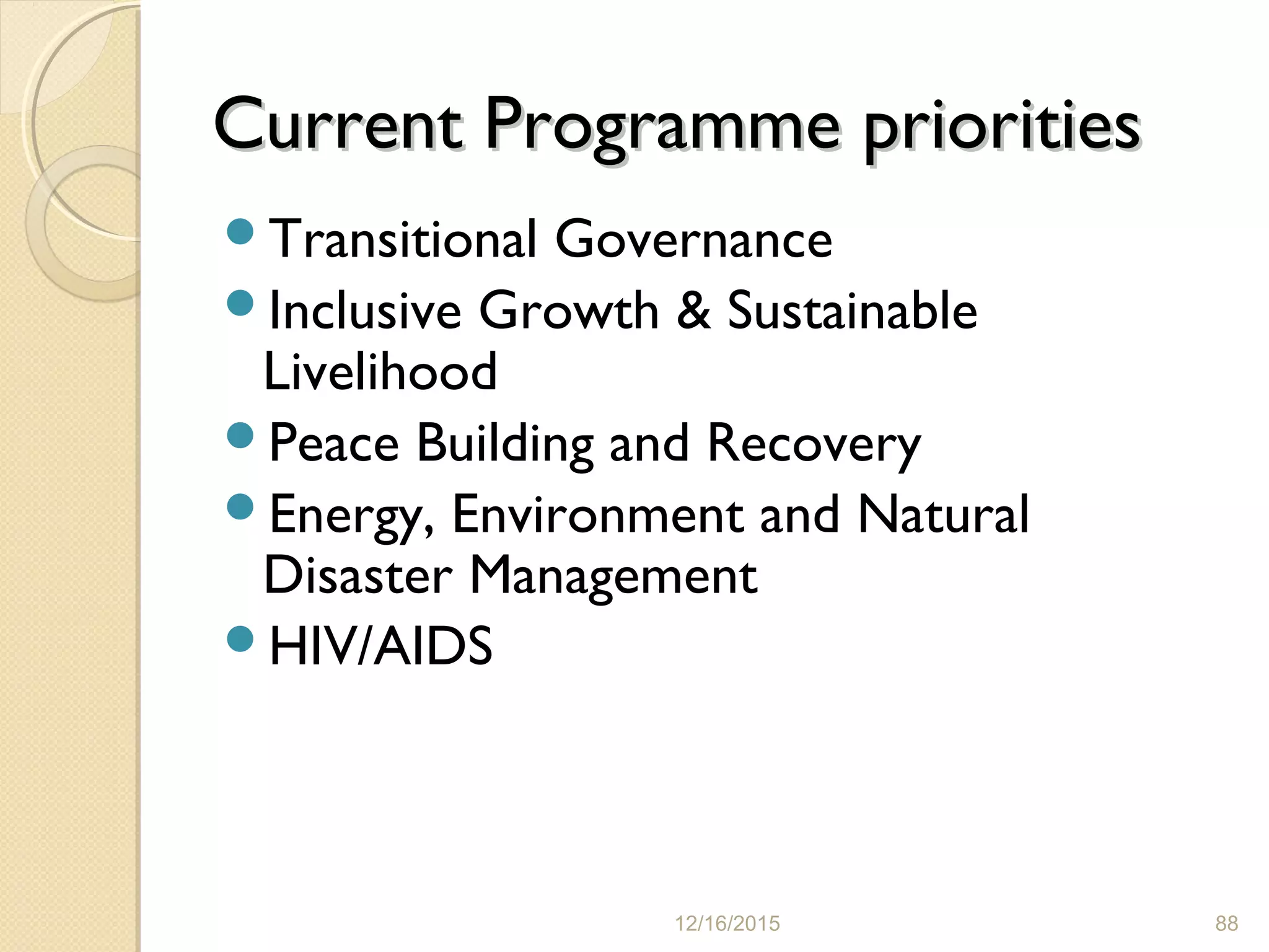 Current Programme prioritiesCurrent Programme priorities
Transitional Governance
Inclusive Growth & Sustainable
Livelihood
Peace Building and Recovery
Energy, Environment and Natural
Disaster Management
HIV/AIDS
12/16/2015 88
 