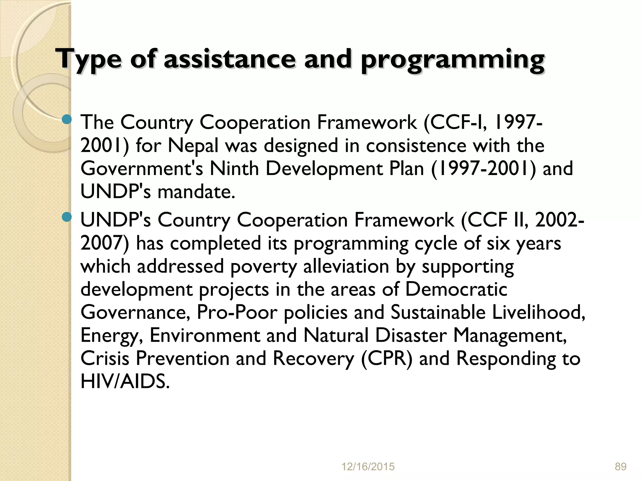 Type of assistance and programmingType of assistance and programming
 The Country Cooperation Framework (CCF-I, 1997-
2001) for Nepal was designed in consistence with the
Government's Ninth Development Plan (1997-2001) and
UNDP's mandate.
 UNDP's Country Cooperation Framework (CCF II, 2002-
2007) has completed its programming cycle of six years
which addressed poverty alleviation by supporting
development projects in the areas of Democratic
Governance, Pro-Poor policies and Sustainable Livelihood,
Energy, Environment and Natural Disaster Management,
Crisis Prevention and Recovery (CPR) and Responding to
HIV/AIDS.
12/16/2015 89
 