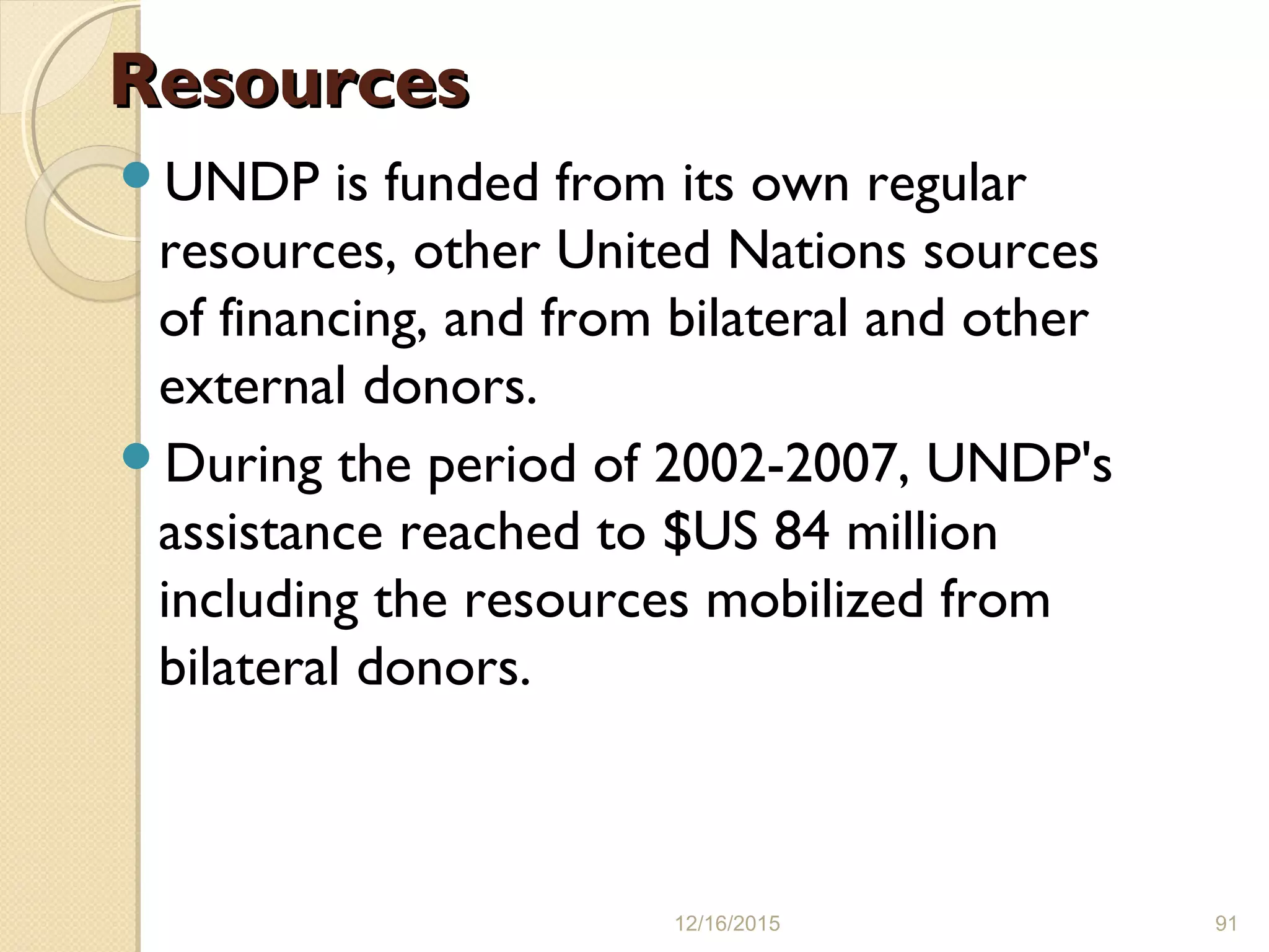 ResourcesResources
UNDP is funded from its own regular
resources, other United Nations sources
of financing, and from bilateral and other
external donors.
During the period of 2002-2007, UNDP's
assistance reached to $US 84 million
including the resources mobilized from
bilateral donors.
12/16/2015 91
 
