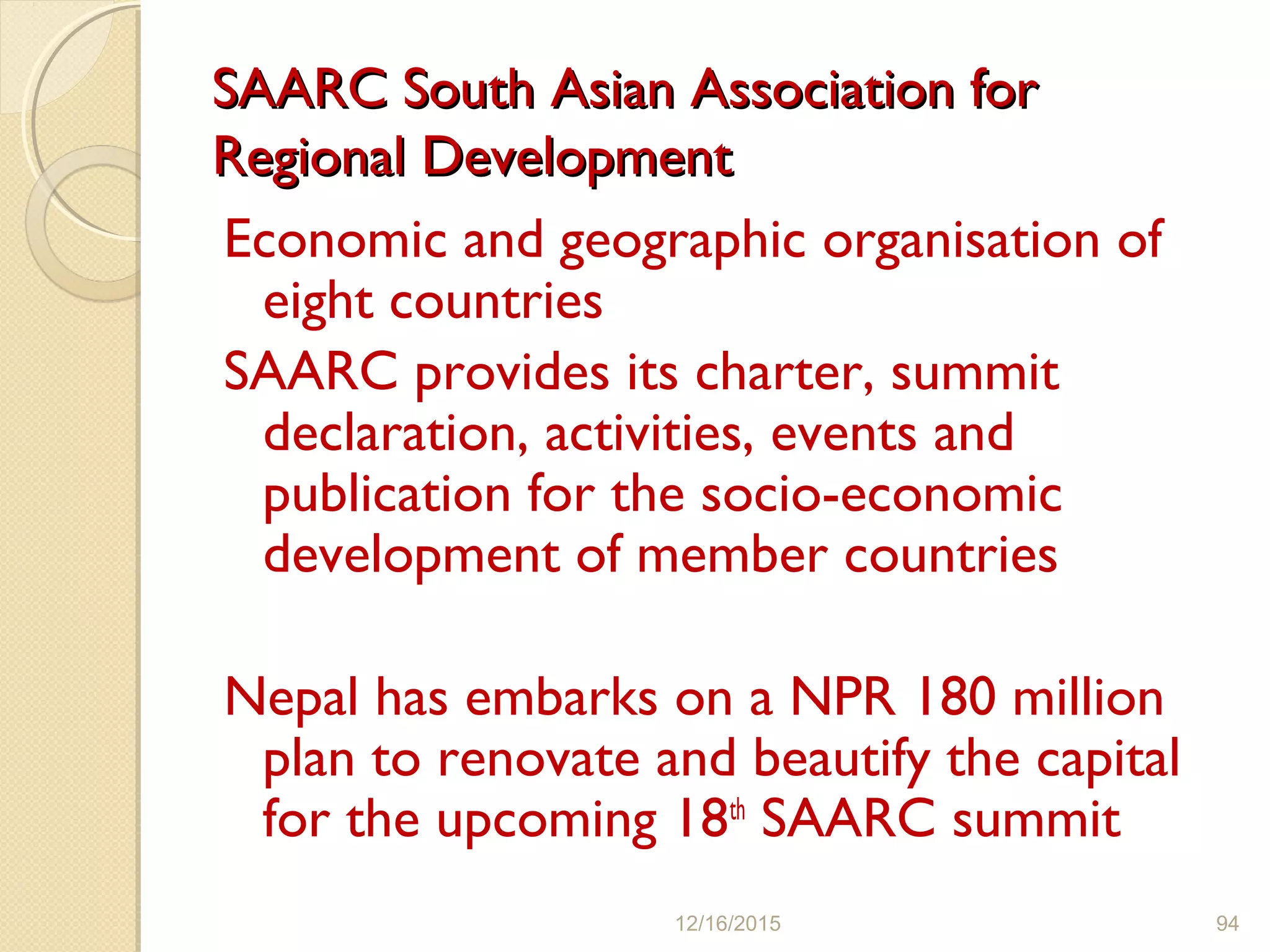 SAARC South Asian Association forSAARC South Asian Association for
Regional DevelopmentRegional Development
Economic and geographic organisation of
eight countries
SAARC provides its charter, summit
declaration, activities, events and
publication for the socio-economic
development of member countries
Nepal has embarks on a NPR 180 million
plan to renovate and beautify the capital
for the upcoming 18th
SAARC summit
12/16/2015 94
 