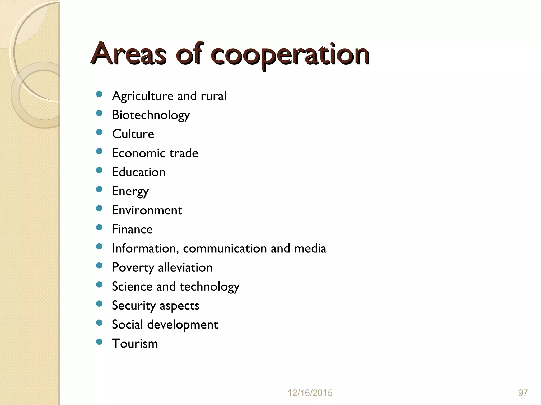 Areas of cooperationAreas of cooperation
 Agriculture and rural
 Biotechnology
 Culture
 Economic trade
 Education
 Energy
 Environment
 Finance
 Information, communication and media
 Poverty alleviation
 Science and technology
 Security aspects
 Social development
 Tourism
12/16/2015 97
 