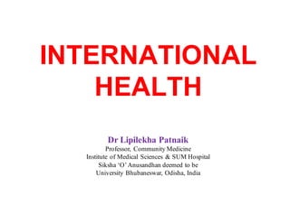 INTERNATIONAL
HEALTH
Dr Lipilekha Patnaik
Professor, Community Medicine
Institute of Medical Sciences & SUM Hospital
Siksha ‘O’Anusandhan deemed to be
University Bhubaneswar, Odisha, India
 