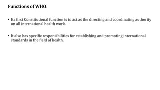 Functions of WHO:
• Its first Constitutional function is to act as the directing and coordinating authority
on all international health work.
• It also has specific responsibilities for establishing and promoting international
standards in the field of health.
 
