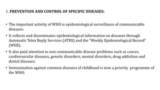 1. PREVENTION AND CONTROL OF SPECIFIC DISEASES:
• The important activity of WHO is epidemiological surveillance of communicable
diseases.
• It collects and disseminates epidemiological information on diseases through
Automatic Telex Reply Services (ATRS) and the “Weekly Epidemiological Record”
(WER).
• It also paid attention to non-communicable disease problems such as cancer,
cardiovascular diseases, genetic disorders, mental disorders, drug addiction and
dental diseases.
• Immunization against common diseases of childhood is now a priority programme of
the WHO.
 