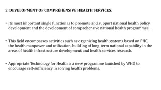 2. DEVELOPMENT OF COMPREHENSIVE HEALTH SERVICES:
• Its most important single function is to promote and support national health policy
development and the development of comprehensive national health programmes.
• This field encompasses activities such as organizing health systems based on PHC,
the health manpower and utilization, building of long-term national capability in the
areas of health infrastructure development and health services research.
• Appropriate Technology for Health is a new programme launched by WHO to
encourage self-sufficiency in solving health problems.
 