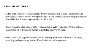 3. HEALTH STATISTICS:
• In the earlier days, it was concerned with the dissemination of morbidity and
mortality statistics which were published in the Weekly Epidemiological Record,
World Health Statistics Quarterly and Annuals.
• Apart from the statistics of different countries, WHO publishes “International
Classification of Diseases” which is updated every 10th year.
• Assistance is also given to countries in the improvement of medical records,
planning and operating national health information systems.
 