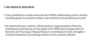 4. BIO-MEDICAL RESEARCH:
• It has established a world-wide network of WHO collaborating centres, besides
awarding grants to research workers and institutions for promoting research.
• Six tropical diseases, malaria, schistosomiasis, trypanosomiasis, filariasis,
leishmaniasis and leprosy are the target of the WHO special programme for
Research and Training in Tropical Diseases to develop new tools, strengthen
research institutions and training workers in the countries affected.
 