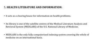 5. HEALTH LITERATURE AND INFORMATION:
• It acts as a clearing house for information on health problems.
• Its library is one of the satellite centres of the Medical Literature Analysis and
Retrieval System (MEDLARS) of the U.S. National Library of Medicine.
• MEDLARS is the only fully computerized indexing system covering the whole of
medicine on an international basis.
 