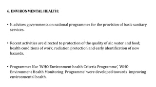 6. ENVIRONMENTAL HEALTH:
• It advices governments on national programmes for the provision of basic sanitary
services.
• Recent activities are directed to protection of the quality of air, water and food;
health conditions of work, radiation protection and early identification of new
hazards.
• Programmes like ‘WHO Environment health Criteria Programme’, ‘WHO
Environment Health Monitoring Programme’ were developed towards improving
environmental health.
 
