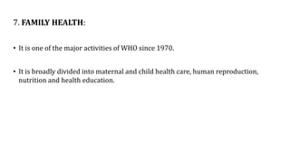 7. FAMILY HEALTH:
• It is one of the major activities of WHO since 1970.
• It is broadly divided into maternal and child health care, human reproduction,
nutrition and health education.
 