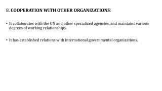8. COOPERATION WITH OTHER ORGANIZATIONS:
• It collaborates with the UN and other specialized agencies, and maintains various
degrees of working relationships.
• It has established relations with international governmental organizations.
 