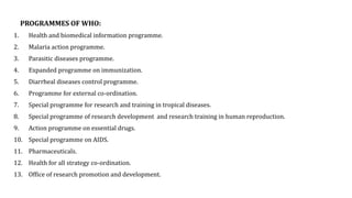 PROGRAMMES OF WHO:
1. Health and biomedical information programme.
2. Malaria action programme.
3. Parasitic diseases programme.
4. Expanded programme on immunization.
5. Diarrheal diseases control programme.
6. Programme for external co-ordination.
7. Special programme for research and training in tropical diseases.
8. Special programme of research development and research training in human reproduction.
9. Action programme on essential drugs.
10. Special programme on AIDS.
11. Pharmaceuticals.
12. Health for all strategy co-ordination.
13. Office of research promotion and development.
 