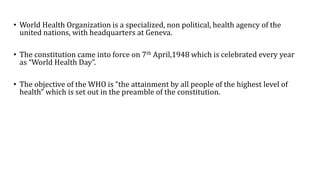 • World Health Organization is a specialized, non political, health agency of the
united nations, with headquarters at Geneva.
• The constitution came into force on 7th April,1948 which is celebrated every year
as “World Health Day”.
• The objective of the WHO is “the attainment by all people of the highest level of
health” which is set out in the preamble of the constitution.
 