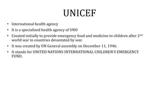 UNICEF
• International health agency
• It is a specialized health agency of UNO
• Created initially to provide emergency food and medicine to children after 2nd
world war in countries devastated by war.
• It was created by UN General assembly on December 11, 1946.
• It stands for UNITED NATIONS INTERNATIONAL CHILDREN’S EMERGENCY
FUND.
 