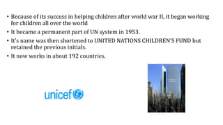 • Because of its success in helping children after world war II, it began working
for children all over the world
• It became a permanent part of UN system in 1953.
• It’s name was then shortened to UNITED NATIONS CHILDREN’S FUND but
retained the previous initials.
• It now works in about 192 countries.
 