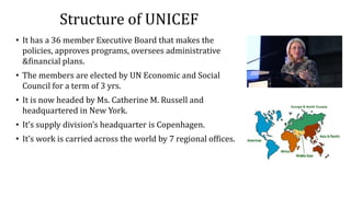 Structure of UNICEF
• It has a 36 member Executive Board that makes the
policies, approves programs, oversees administrative
&financial plans.
• The members are elected by UN Economic and Social
Council for a term of 3 yrs.
• It is now headed by Ms. Catherine M. Russell and
headquartered in New York.
• It’s supply division’s headquarter is Copenhagen.
• It’s work is carried across the world by 7 regional offices.
 