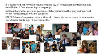 • It is supported entirely with voluntary funds (2/3rd from governments; remaining
from National Committees & private groups).
• National Committees are non-governmental organizations that play an important
role in fund raising in western countries.
• UNICEF also makes partnerships with world class athletes and teams to promote its
work& raise funds. e.g.: FC Barcelona, ICC.
 