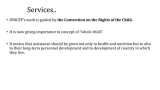 Services..
• UNICEF’s work is guided by the Convention on the Rights of the Child.
• It is now giving importance to concept of “whole child”.
• It means that assistance should be given not only to health and nutrition but to also
to their long-term personnel development and to development of country in which
they live.
 