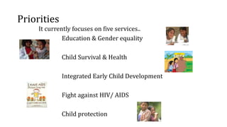 Priorities
It currently focuses on five services..
Education & Gender equality
Child Survival & Health
Integrated Early Child Development
Fight against HIV/ AIDS
Child protection
 