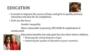 EDUCATION
• It works to improve the access of boys and girls to quality primary
education and also for its completion.
• Girls are the focus.
Gender inequality
More vulnerable to poverty, HIV/AIDS & exploitation if
uneducated.
Education benefits not only girls but also their future children.
• Reducing the school dropouts of girl.
• Improving the quality of education in poor countries.
 