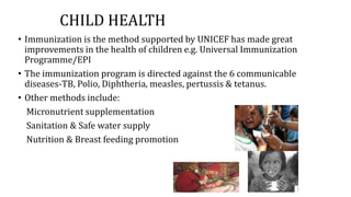 CHILD HEALTH
• Immunization is the method supported by UNICEF has made great
improvements in the health of children e.g. Universal Immunization
Programme/EPI
• The immunization program is directed against the 6 communicable
diseases-TB, Polio, Diphtheria, measles, pertussis & tetanus.
• Other methods include:
Micronutrient supplementation
Sanitation & Safe water supply
Nutrition & Breast feeding promotion
 