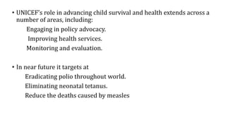 • UNICEF’s role in advancing child survival and health extends across a
number of areas, including:
Engaging in policy advocacy.
Improving health services.
Monitoring and evaluation.
• In near future it targets at
Eradicating polio throughout world.
Eliminating neonatal tetanus.
Reduce the deaths caused by measles
 