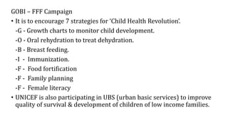 GOBI – FFF Campaign
• It is to encourage 7 strategies for ‘Child Health Revolution’.
-G - Growth charts to monitor child development.
-O - Oral rehydration to treat dehydration.
-B - Breast feeding.
-I - Immunization.
-F - Food fortification
-F - Family planning
-F - Female literacy
• UNICEF is also participating in UBS (urban basic services) to improve
quality of survival & development of children of low income families.
 