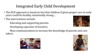 Integrated Early Child Development
• The ECD approach is based on fact that children if given proper care in early
years could be healthy, emotionally strong…
• The interventions include:
Educating and supporting parents.
Developing capacities of teachers.
Mass communications to increase the knowledge of parents and care
takers.
 