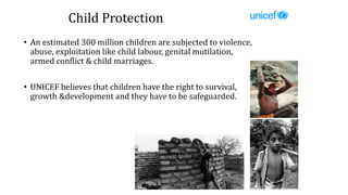 Child Protection
• An estimated 300 million children are subjected to violence,
abuse, exploitation like child labour, genital mutilation,
armed conflict & child marriages.
• UNICEF believes that children have the right to survival,
growth &development and they have to be safeguarded.
 