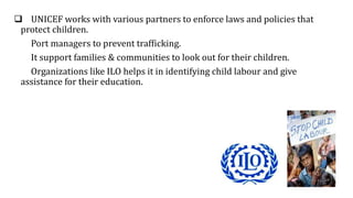  UNICEF works with various partners to enforce laws and policies that
protect children.
Port managers to prevent trafficking.
It support families & communities to look out for their children.
Organizations like ILO helps it in identifying child labour and give
assistance for their education.
 