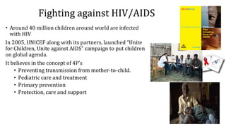 Fighting against HIV/AIDS
• Around 40 million children around world are infected
with HIV
In 2005, UNICEF along with its partners, launched “Unite
for Children, Unite against AIDS” campaign to put children
on global agenda.
It believes in the concept of 4P’s
• Preventing transmission from mother-to-child.
• Pediatric care and treatment
• Primary prevention
• Protection, care and support
 
