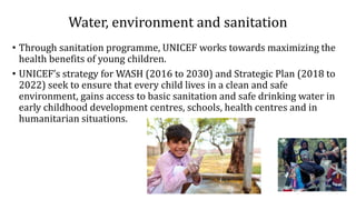 Water, environment and sanitation
• Through sanitation programme, UNICEF works towards maximizing the
health benefits of young children.
• UNICEF’s strategy for WASH (2016 to 2030) and Strategic Plan (2018 to
2022) seek to ensure that every child lives in a clean and safe
environment, gains access to basic sanitation and safe drinking water in
early childhood development centres, schools, health centres and in
humanitarian situations.
 