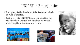 UNICEF in Emergencies
• Emergency is the fundamental mission on which
UNICEF is created.
• During a crisis, UNICEF focuses on meeting the
basic needs of women and children as well as
protecting their fundamental rights.
 