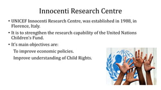 Innocenti Research Centre
• UNICEF Innocenti Research Centre, was established in 1988, in
Florence, Italy.
• It is to strengthen the research capability of the United Nations
Children's Fund.
• It’s main objectives are:
To improve economic policies.
Improve understanding of Child Rights.
 