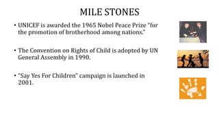 MILE STONES
• UNICEF is awarded the 1965 Nobel Peace Prize “for
the promotion of brotherhood among nations.”
• The Convention on Rights of Child is adopted by UN
General Assembly in 1990.
• “Say Yes For Children” campaign is launched in
2001.
 