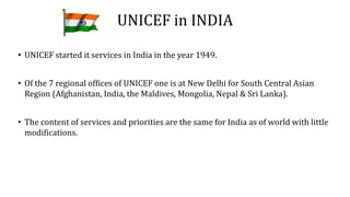 UNICEF in INDIA
• UNICEF started it services in India in the year 1949.
• Of the 7 regional offices of UNICEF one is at New Delhi for South Central Asian
Region (Afghanistan, India, the Maldives, Mongolia, Nepal & Sri Lanka).
• The content of services and priorities are the same for India as of world with little
modifications.
 