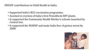 UNICEF contributions to Child Health in India:
• Supported India’s BCG vaccination programme.
• Assisted in erection of India’s first Penicillin & DDT plants.
• It supported the Community Health Worker’s scheme launched by
Central Gov.
• It supported the NGWEP and made India free of guinea worm by
2000.
 