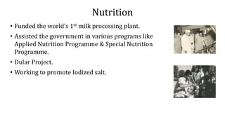 Nutrition
• Funded the world’s 1st milk processing plant.
• Assisted the government in various programs like
Applied Nutrition Programme & Special Nutrition
Programme.
• Dular Project.
• Working to promote Iodized salt.
 