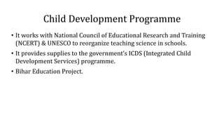 Child Development Programme
• It works with National Council of Educational Research and Training
(NCERT) & UNESCO to reorganize teaching science in schools.
• It provides supplies to the government’s ICDS (Integrated Child
Development Services) programme.
• Bihar Education Project.
 