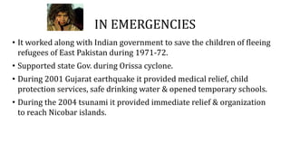IN EMERGENCIES
• It worked along with Indian government to save the children of fleeing
refugees of East Pakistan during 1971-72.
• Supported state Gov. during Orissa cyclone.
• During 2001 Gujarat earthquake it provided medical relief, child
protection services, safe drinking water & opened temporary schools.
• During the 2004 tsunami it provided immediate relief & organization
to reach Nicobar islands.
 