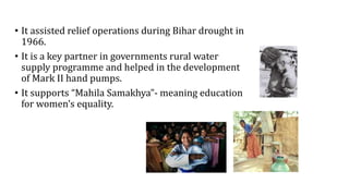 • It assisted relief operations during Bihar drought in
1966.
• It is a key partner in governments rural water
supply programme and helped in the development
of Mark II hand pumps.
• It supports “Mahila Samakhya”- meaning education
for women’s equality.
 