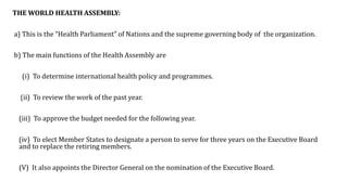 THE WORLD HEALTH ASSEMBLY:
a) This is the “Health Parliament” of Nations and the supreme governing body of the organization.
b) The main functions of the Health Assembly are
(i) To determine international health policy and programmes.
(ii) To review the work of the past year.
(iii) To approve the budget needed for the following year.
(iv) To elect Member States to designate a person to serve for three years on the Executive Board
and to replace the retiring members.
(V) It also appoints the Director General on the nomination of the Executive Board.
 