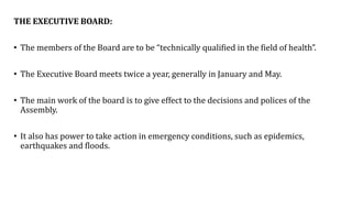 THE EXECUTIVE BOARD:
• The members of the Board are to be “technically qualified in the field of health”.
• The Executive Board meets twice a year, generally in January and May.
• The main work of the board is to give effect to the decisions and polices of the
Assembly.
• It also has power to take action in emergency conditions, such as epidemics,
earthquakes and floods.
 