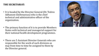 THE SECRETARIAT:
• It is headed by the Director General (Dr. Tedros
Adhanom Ghebreyesus) who is the chief
technical and administrative officer of the
organization.
• The primary function of it is to provide Members
States with technical and managerial support for
their national health development programmes.
• There are 5 Assistant Director Generals who are
responsible for the work of such divisions as
may from time to time be assigned to them by
the Director general.
 